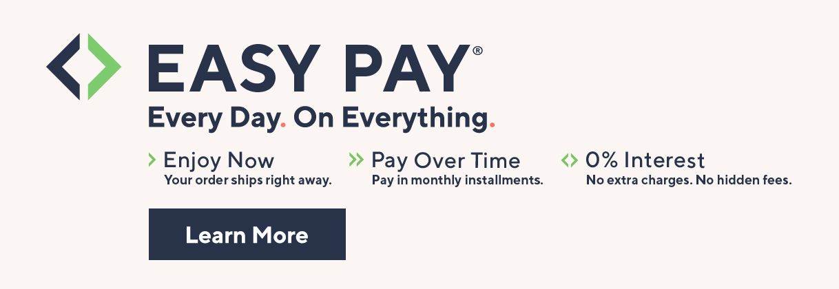 Easy Pay® Every Day. On Everything.  Enjoy Now. Your order ships right away.  Pay Over Time. Pay in monthly installments.  0% Interest. No extra charges. No hidden fees.  Learn More 