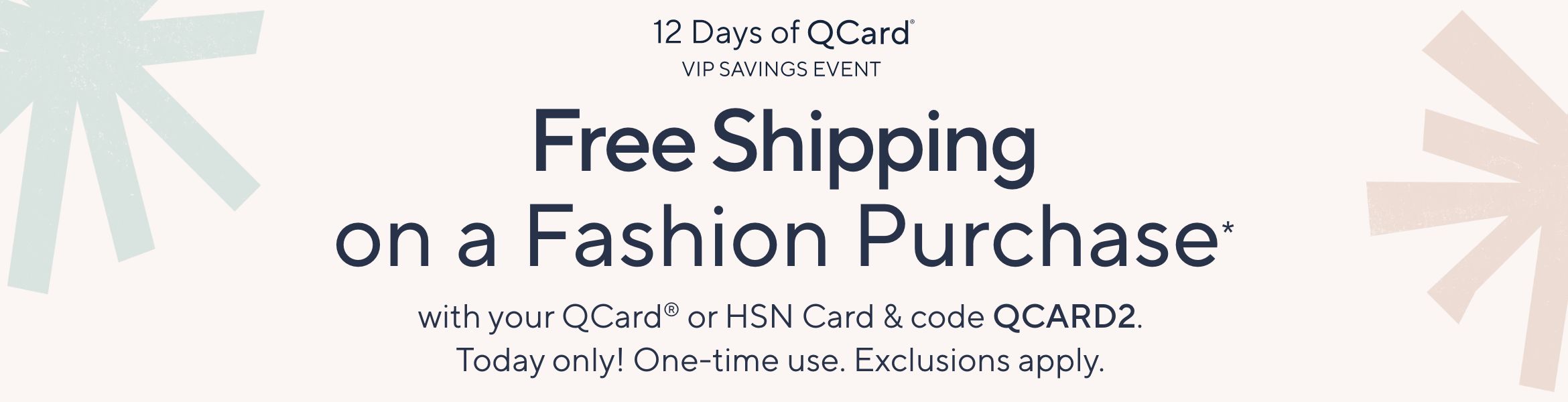 12 Days of QCard® VIP Savings Event. Free Shipping on a Fashion Purchase* with your QCard® or HSN Card & code QCARD2. Today only! One-time use. Exclusions apply.