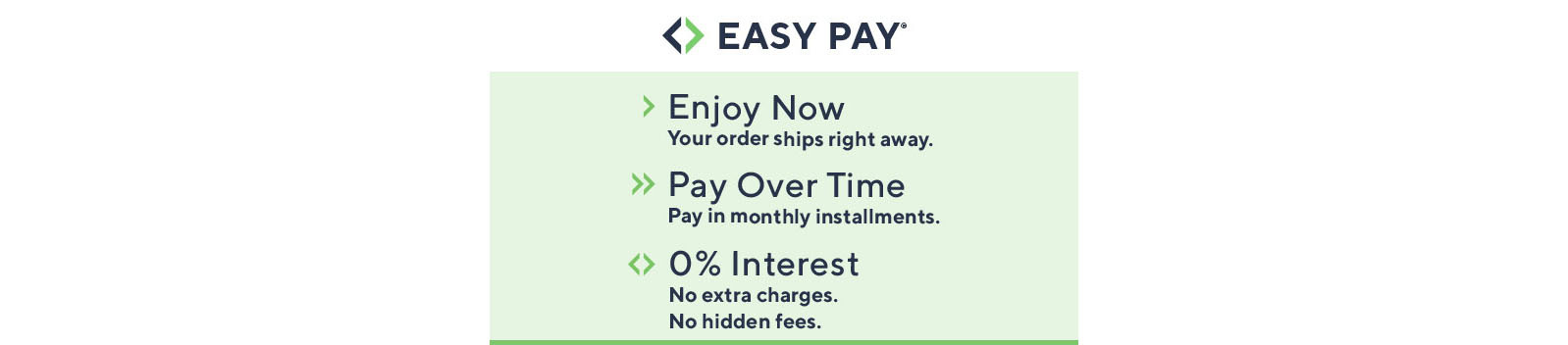 Easy Pay®  Enjoy Now Your order ships right away.  Pay Over Time Pay in monthly installments.  0% Interest No extra charges. No hidden fees.