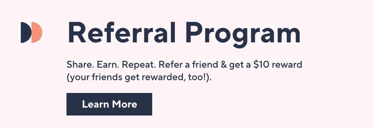 Referral Program: Share. Earn. Repeat. Refer a friend & get a $10 reward (your friends get rewarded, too!). Learn More