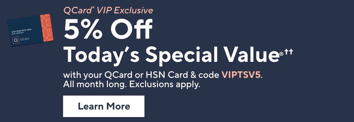 QCard® VIP Exclusive: 5% Off Today's Special Value®†† with your QCard or HSN Card & code VIPTSV5. All month long. Exclusions apply. Learn More