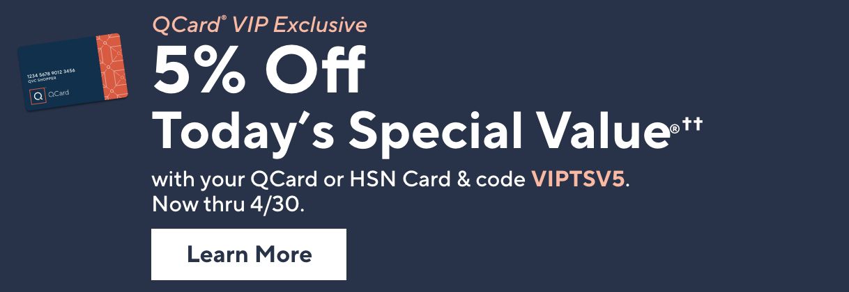 QCard® VIP Exclusive: 5% Off Today's Special Value®†† with your QCard or HSN Card & code VIPTSV5. Now thru 4/30. Learn More