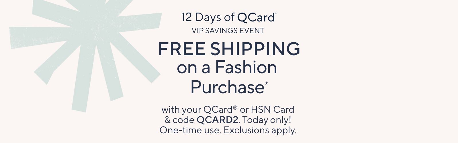 12 Days of QCard® VIP Savings Event. Free Shipping on a Fashion Purchase* with your QCard® or HSN Card & code QCARD2. Today only! One-time use. Exclusions apply.