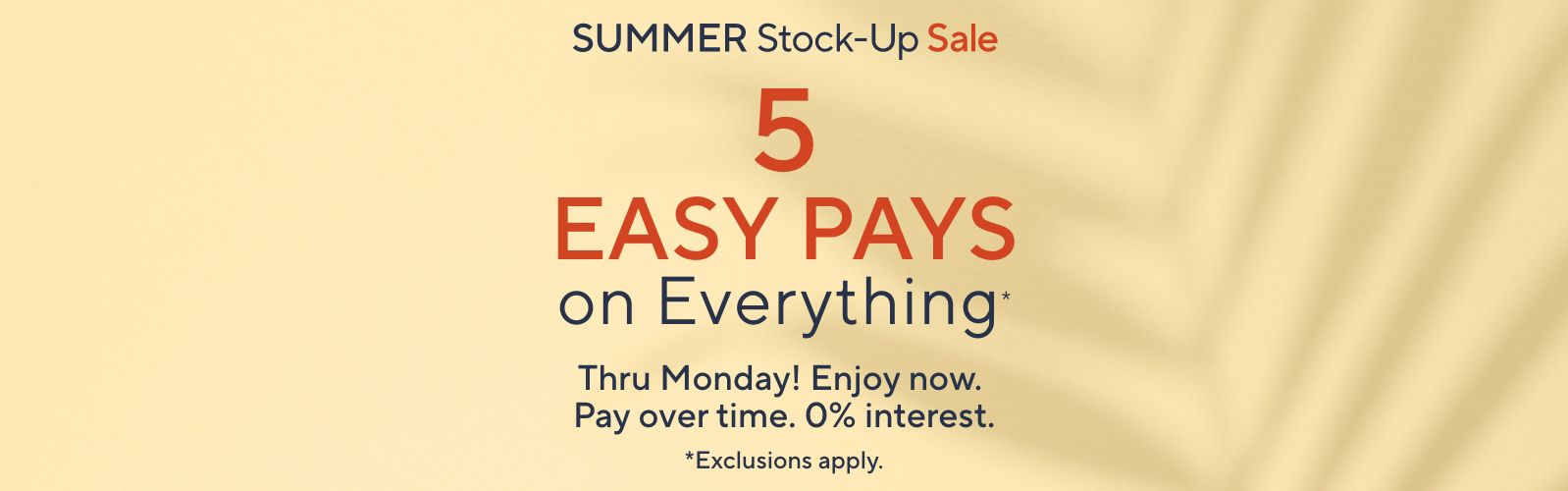 Summer Stock-Up Sale: 5 Easy Pays on Everything* Thru Monday! Enjoy now. Pay over time. 0% interest. *Exclusions apply.