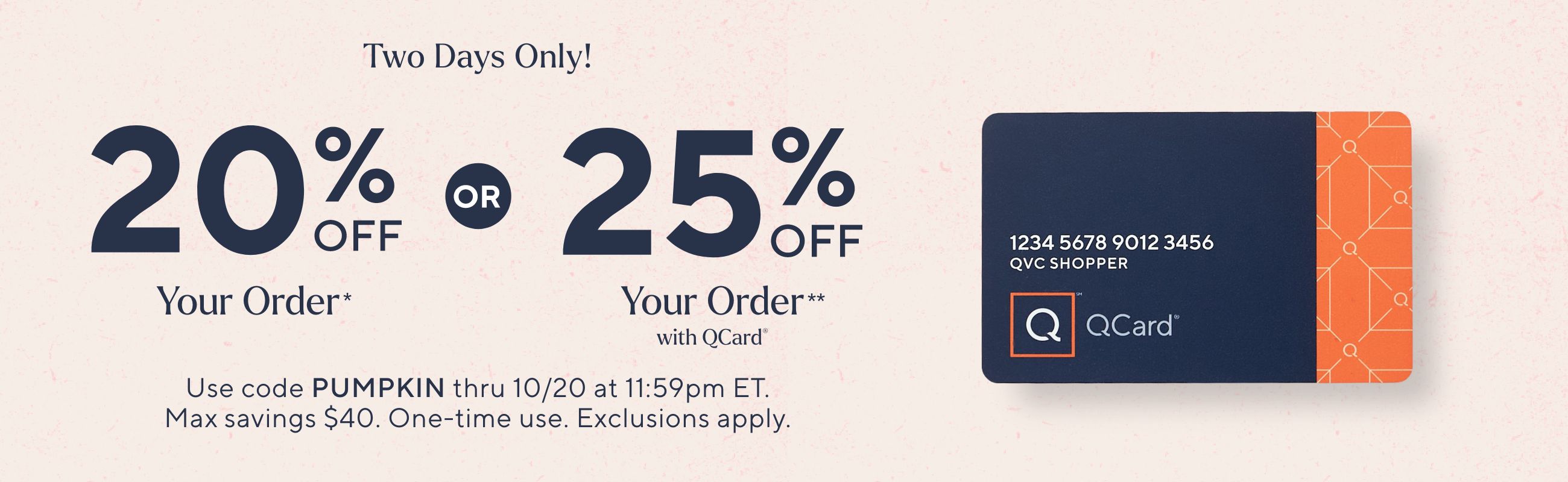 Two Days Only! 20% Off Your Order* or 25% Off Your Order** with QCard® Use code PUMPKIN thru 10/20 at 11:59pm ET. Max savings $40. One-time use. Exclusions apply.