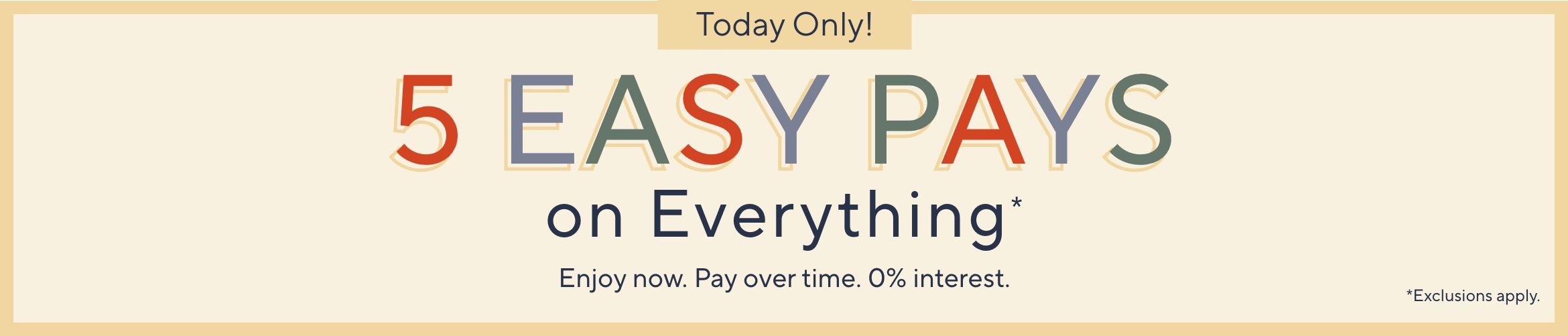 Today Only! 5 Easy Pays on Everything. Enjoy now. Pay over time. 0% interest. Exclusions apply.