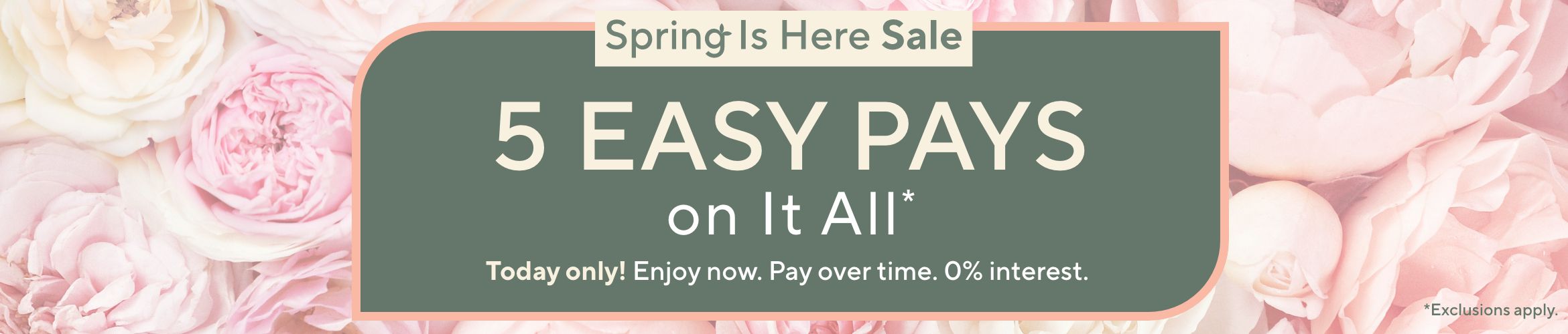 Spring Is Here Sale: 5 Easy Pays on It All Today only! Enjoy now. Pay over time. 0% interest. Exclusions apply.