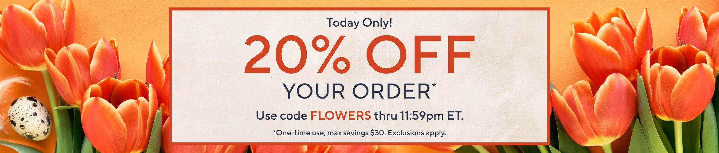 Today Only! 20% Off Your Order*. Use code FLOWERS thru 11:59pm ET.  *One-time use; max savings $30. Exclusions apply.