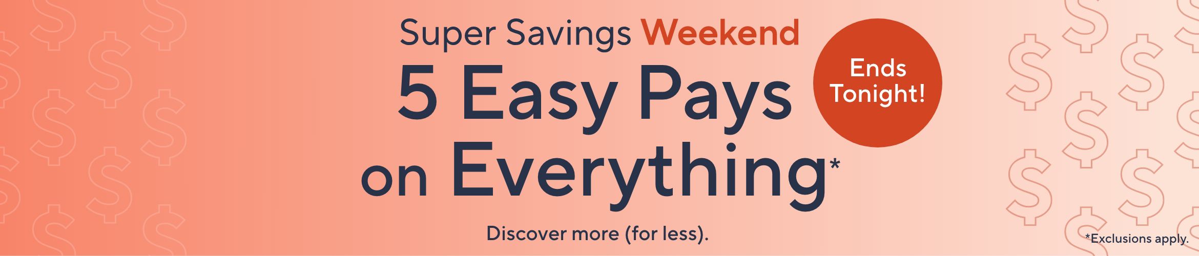 Super Savings Weekend. 5 Easy Pays on Everything*. Ends Tonight! Discover more (for less). *Exclusions apply.