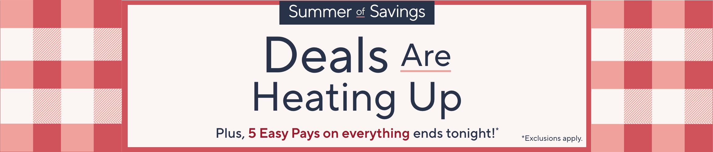 Summer of Savings. Deals Are Heating Up. Plus, 5 Easy Pays on everything ends tonight!* *Exclusions apply.