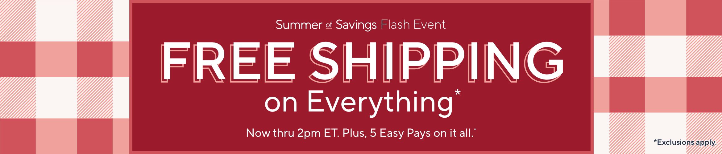 Summer of Savings Flash Event. Free Shipping on Everything* Now thru 2pm ET. Plus, 5 Easy Pays on it all.* *Exclusions apply.