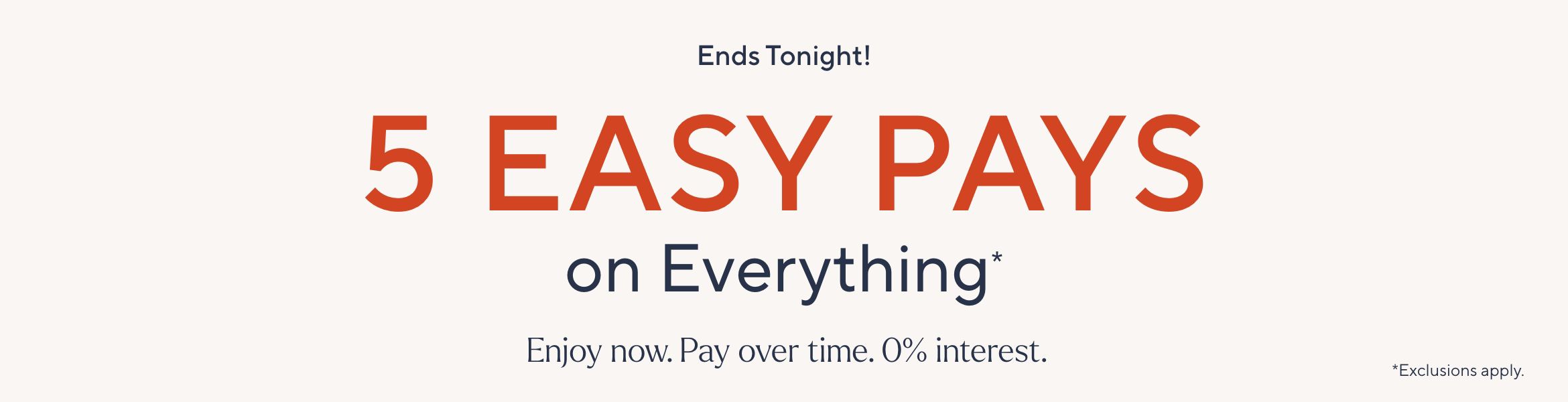 Ends tonight! 5 Easy Pays on Everything*. Enjoy now. Pay over time. 0% interest. *Exclusions apply.