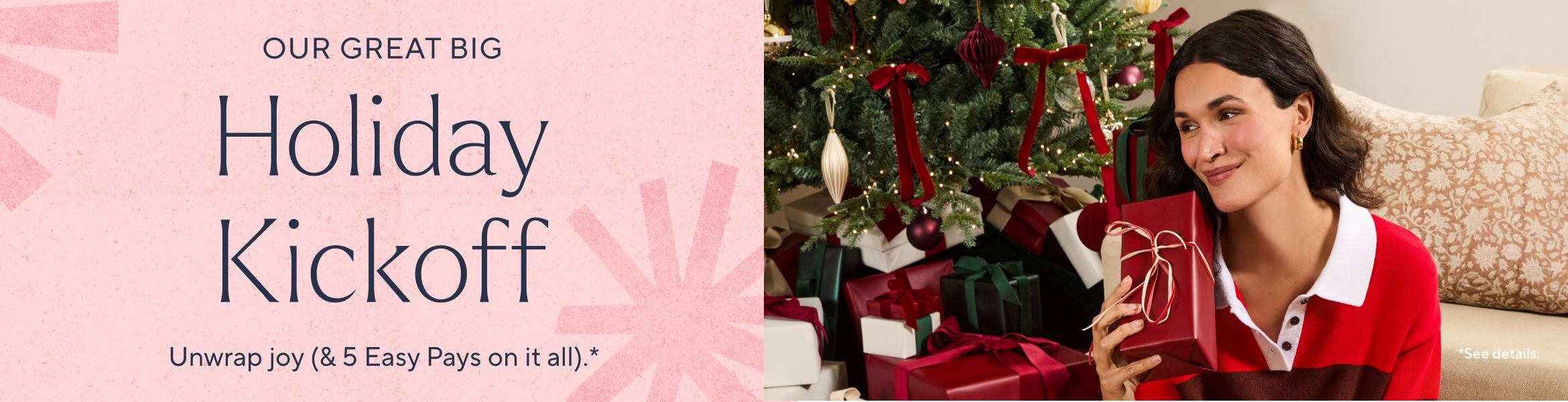 Our Great Big Holiday Kickoff. Unwrap joy (& 5 Easy Pays on it all).*  *See details.