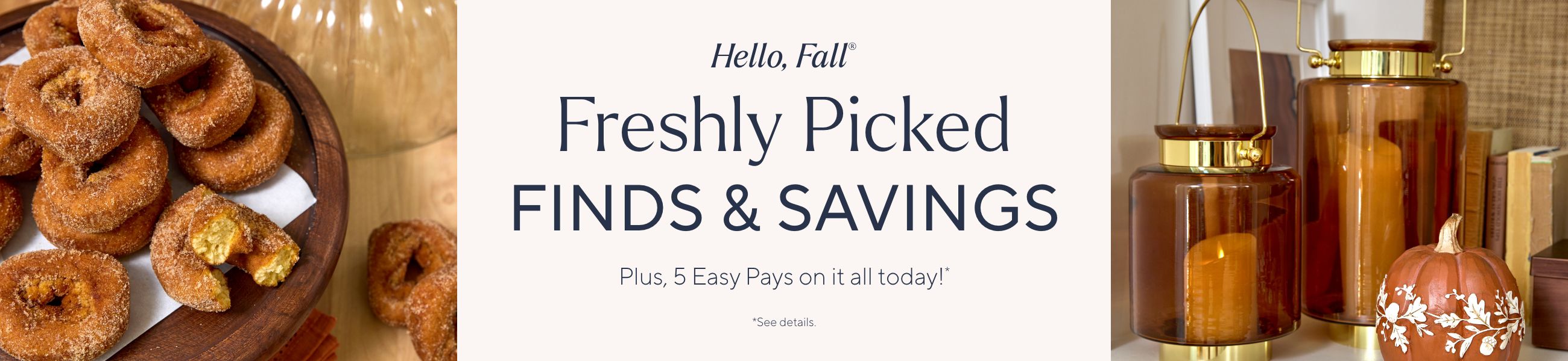 Hello, Fall®. Freshly Picked Finds & Savings. Plus, 5 Easy Pays on it all today!*. *See details.