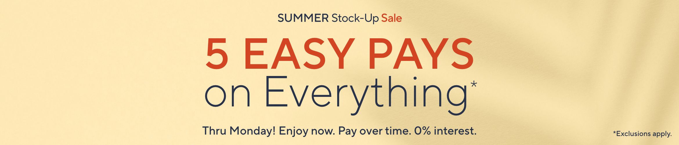 Summer Stock-Up Sale: 5 Easy Pays on Everything* Thru Monday! Enjoy now. Pay over time. 0% interest. *Exclusions apply.