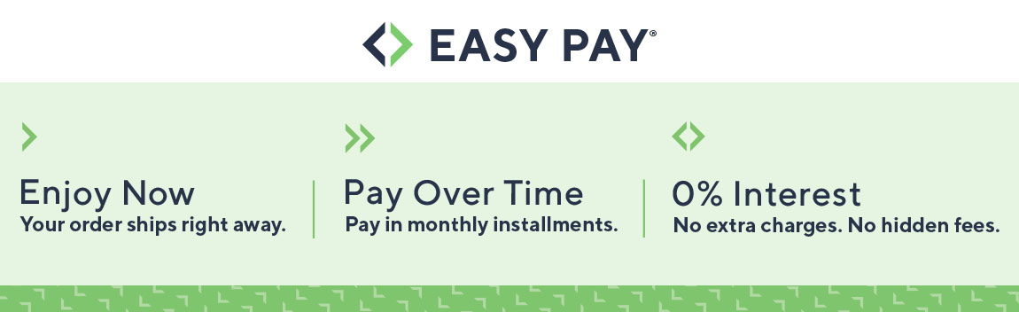 Easy Pay®  Enjoy Now Your order ships right away.  Pay Over Time Pay in monthly installments.  0% Interest No extra charges. No hidden fees.
