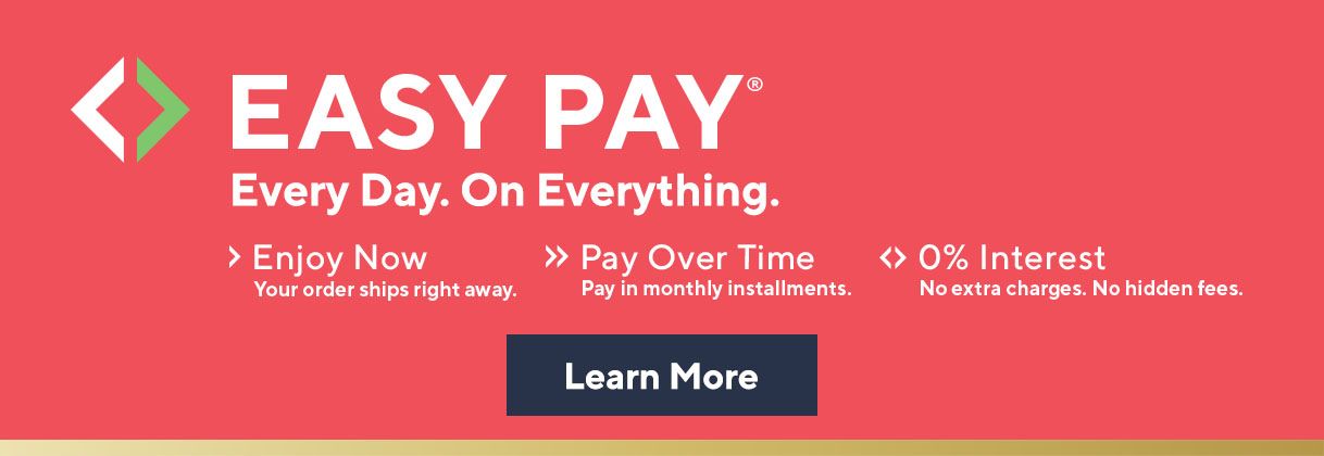 Easy Pay® Every Day. On Everything.  Enjoy Now. Your order ships right away.  Pay Over Time. Pay in monthly installments.  0% Interest. No extra charges. No hidden fees.  Learn More 
