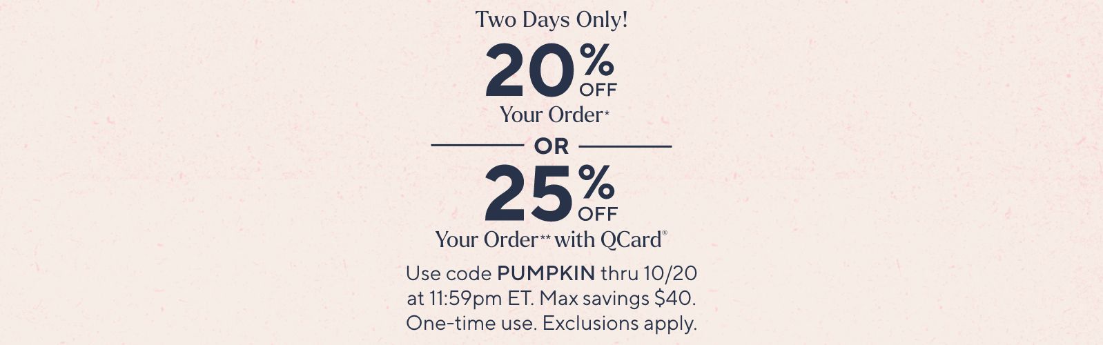 Two Days Only! 20% Off Your Order* or 25% Off Your Order** with QCard® Use code PUMPKIN thru 10/20 at 11:59pm ET. Max savings $40. One-time use. Exclusions apply.