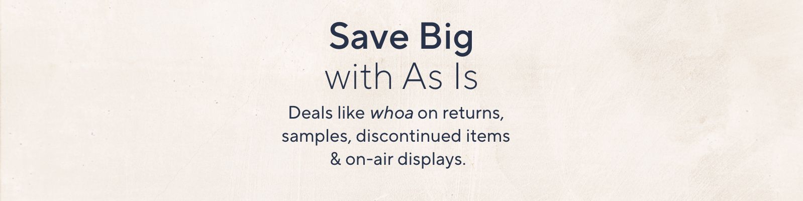 Save Big with As Is. Deals like whoa on returns, samples, discontinued items & on-air displays.