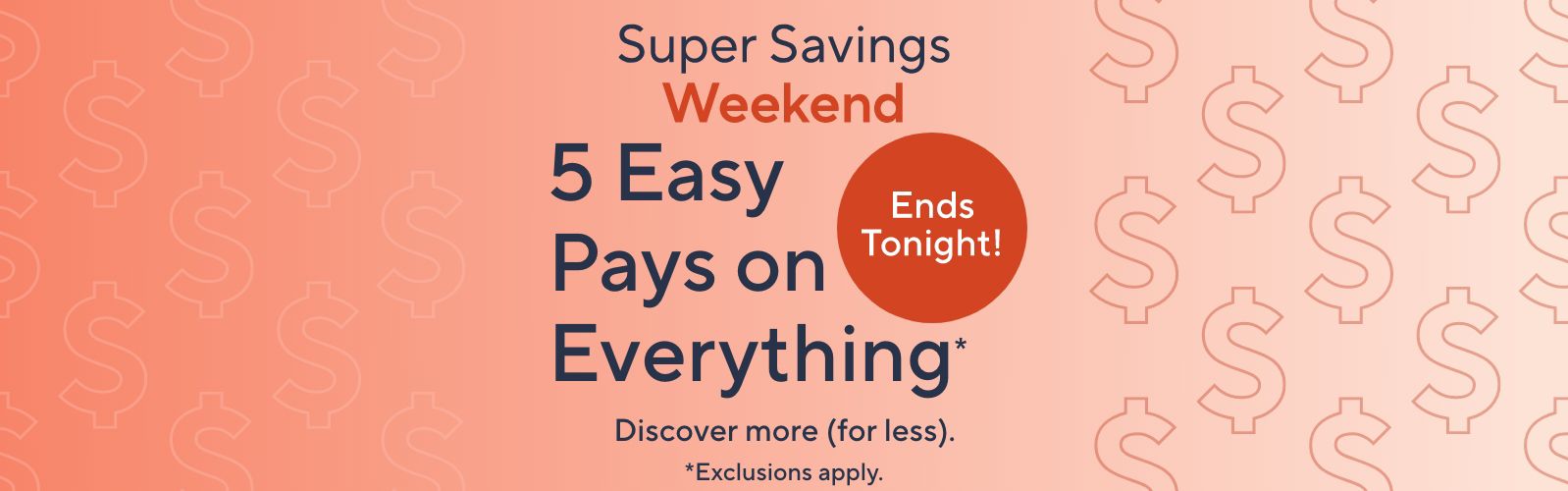 Super Savings Weekend. 5 Easy Pays on Everything*. Ends Tonight! Discover more (for less). *Exclusions apply.