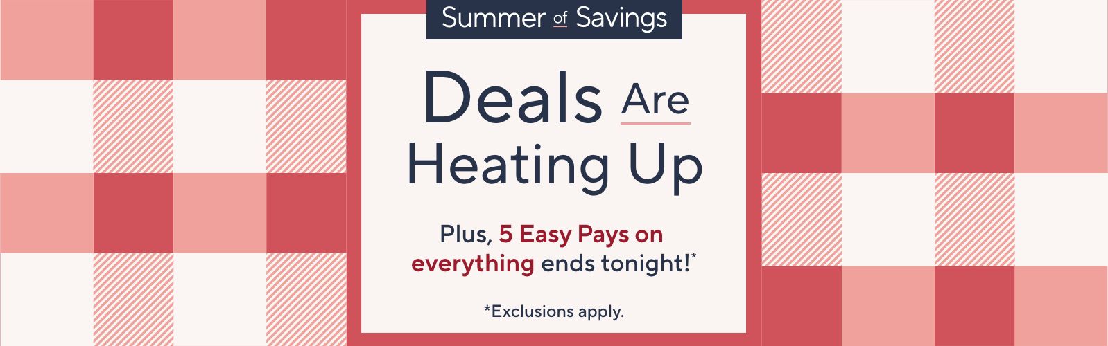 Summer of Savings. Deals Are Heating Up. Plus, 5 Easy Pays on everything ends tonight!* *Exclusions apply.