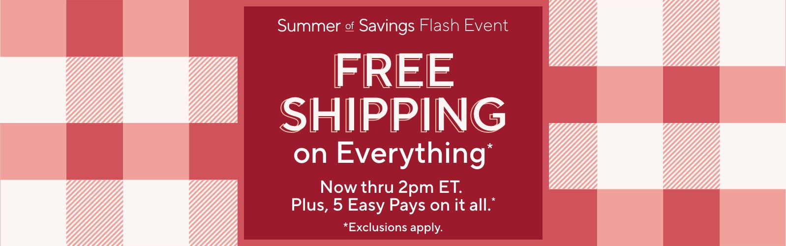 Summer of Savings Flash Event. Free Shipping on Everything* Now thru 2pm ET. Plus, 5 Easy Pays on it all.* *Exclusions apply.