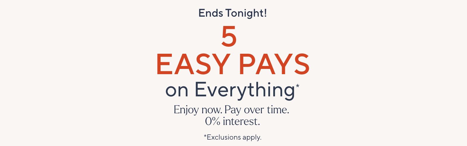 Ends tonight! 5 Easy Pays on Everything*. Enjoy now. Pay over time. 0% interest. *Exclusions apply.