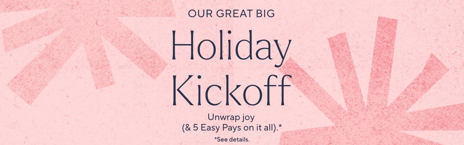 Our Great Big Holiday Kickoff. Unwrap joy (& 5 Easy Pays on it all).*  *See details.