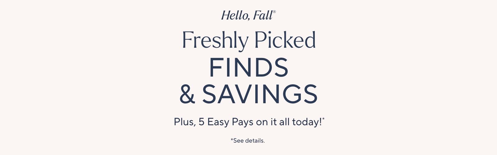 Hello, Fall®. Freshly Picked Finds & Savings. Plus, 5 Easy Pays on it all today!*. *See details.