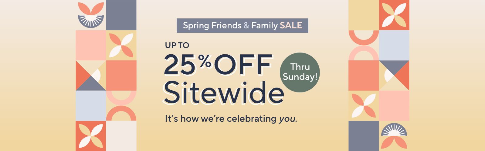 Spring Friends & Family Sale. Up to 25% Off Sitewide. Thru Sunday! It's how we're celebrating you.