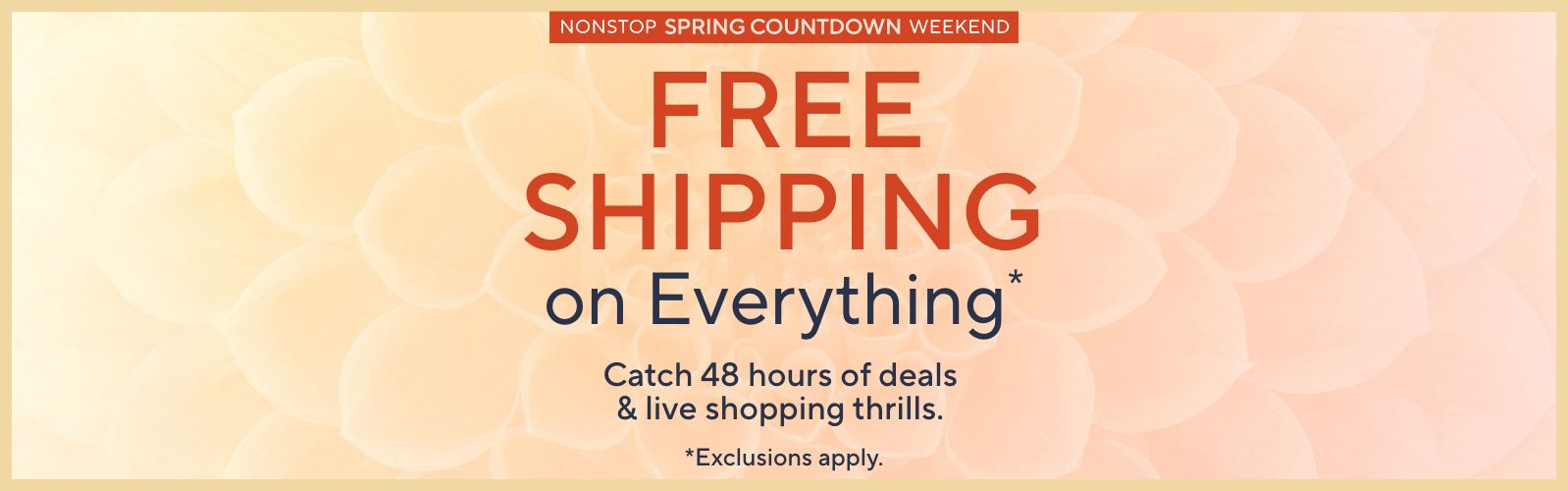 Nonstop Spring Countdown Weekend: Free Shipping on Everything. Catch 48 hours of deals & live shopping thrills. Exclusions apply.