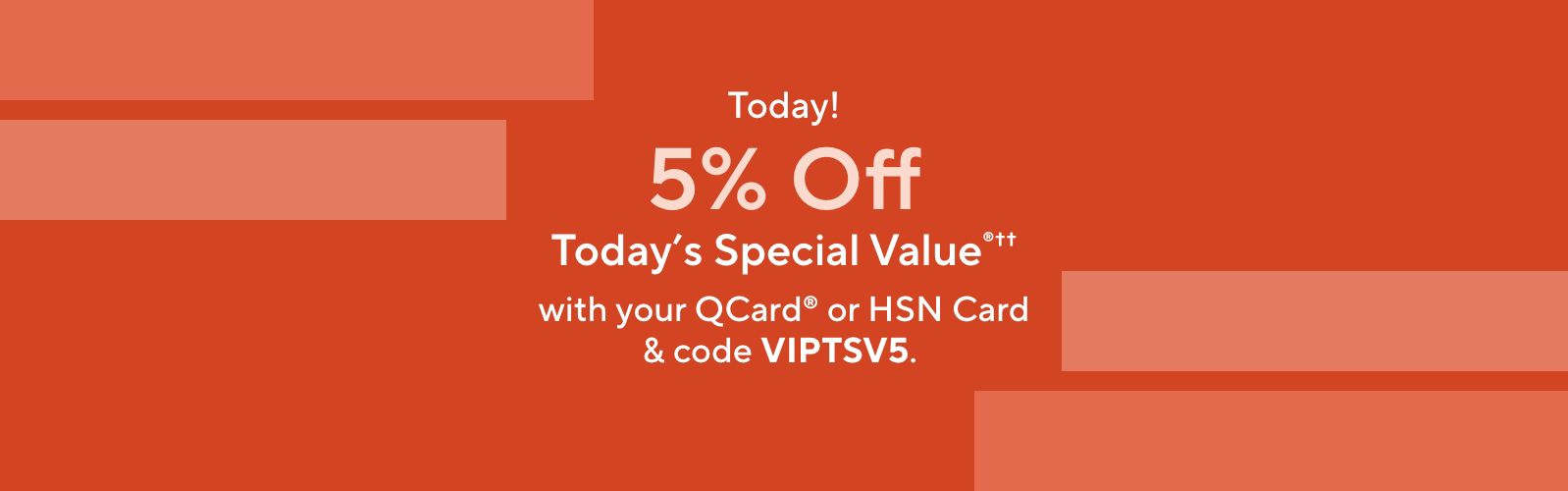 Today! 5% Off Today's Special Value®†† with your QCard® or HSN Card & code VIPTSV5.