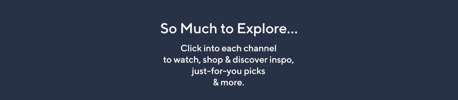 So Much to Explore… Click into each channel to watch, shop & discover inspo, just-for-you picks & more.