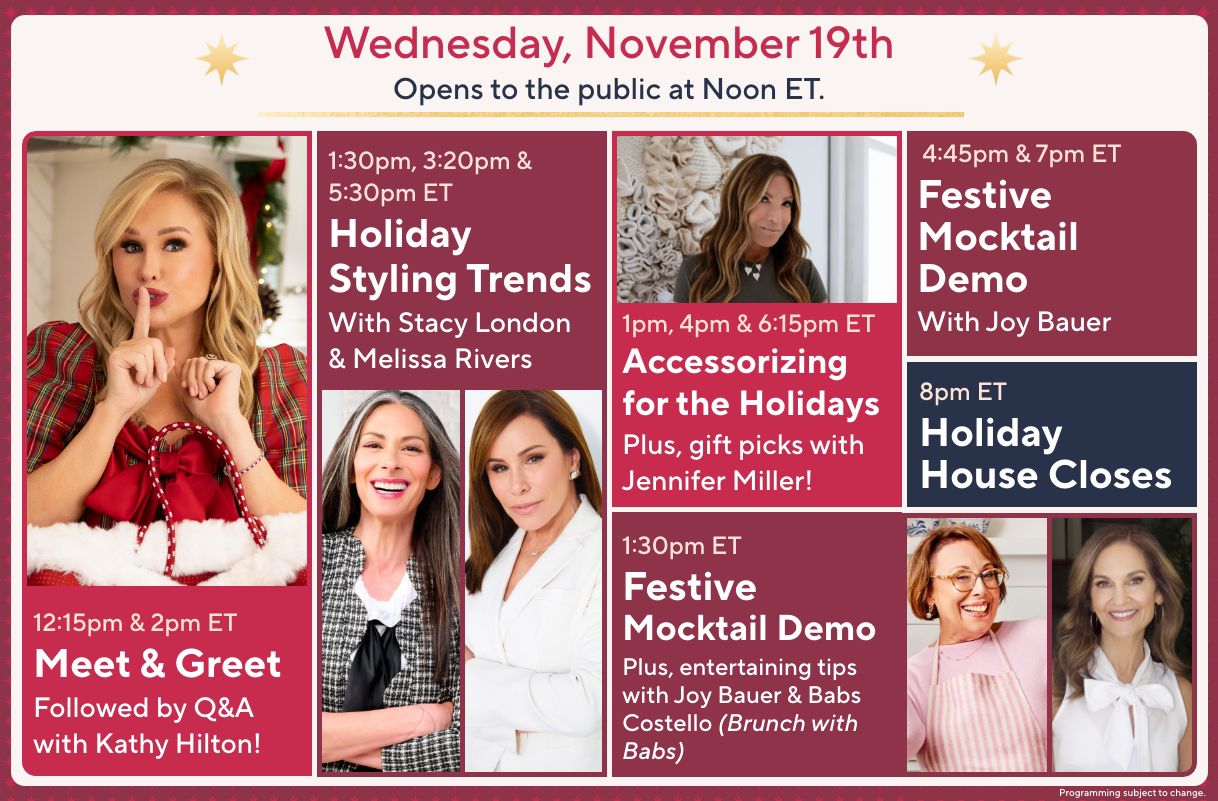 Wednesday, November 19th: Opens to the public at Noon ET. 12:15pm & 2pm ET: Meet & Greet Followed by Q&A with Kathy Hilton! 1:30pm, 3:20pm & 5:30pm ET: Holiday Styling Trends with Stacy London & Melissa Rivers. 1pm, 4pm & 6:15pm ET: Accessorizing for the Holidays. Plus, gift picks with Jennifer Miller! 1:30pm ET: Festive Mocktail Demo. Plus, entertaining tips with Joy Bauer & Babs Costello (Brunch with Babs). 4:45pm & 7pm ET: Festive Mocktail Demo with Joy Bauer. 8pm ET: Holiday House Closes