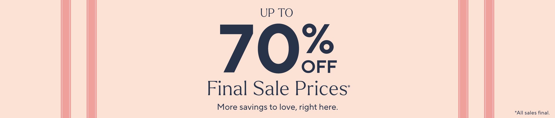 Up to 70% Off Final Sale Prices* More savings to love, right here. *All sales final.