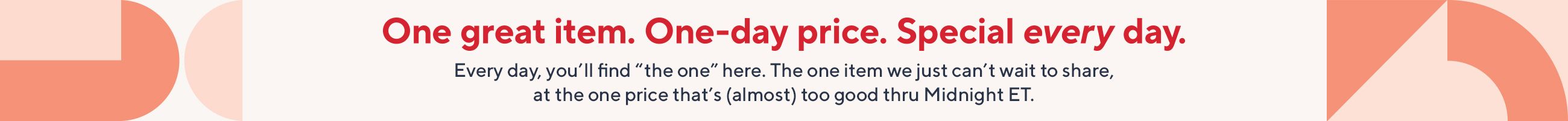 One great item. One-day price. Special every day. Every day, you'll find "the one" here. The one item we just can't wait to share, at the one price that's (almost) too good thru Midnight ET.