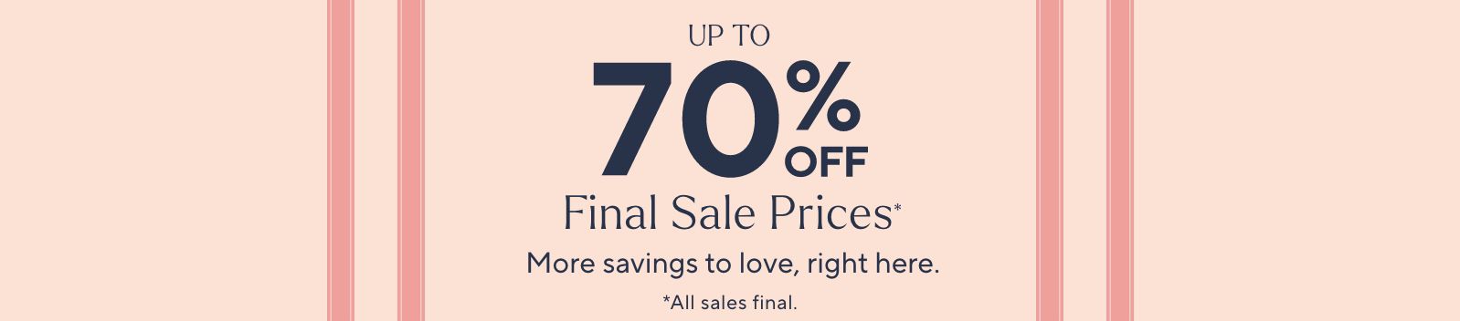 Up to 70% Off Final Sale Prices* More savings to love, right here. *All sales final.