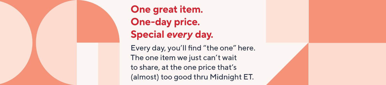 One great item. One-day price. Special every day. Every day, you'll find "the one" here. The one item we just can't wait to share, at the one price that's (almost) too good thru Midnight ET.