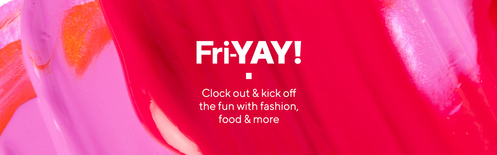 Fri-YAY  Clock out & kick off the fun with fashion, food & more