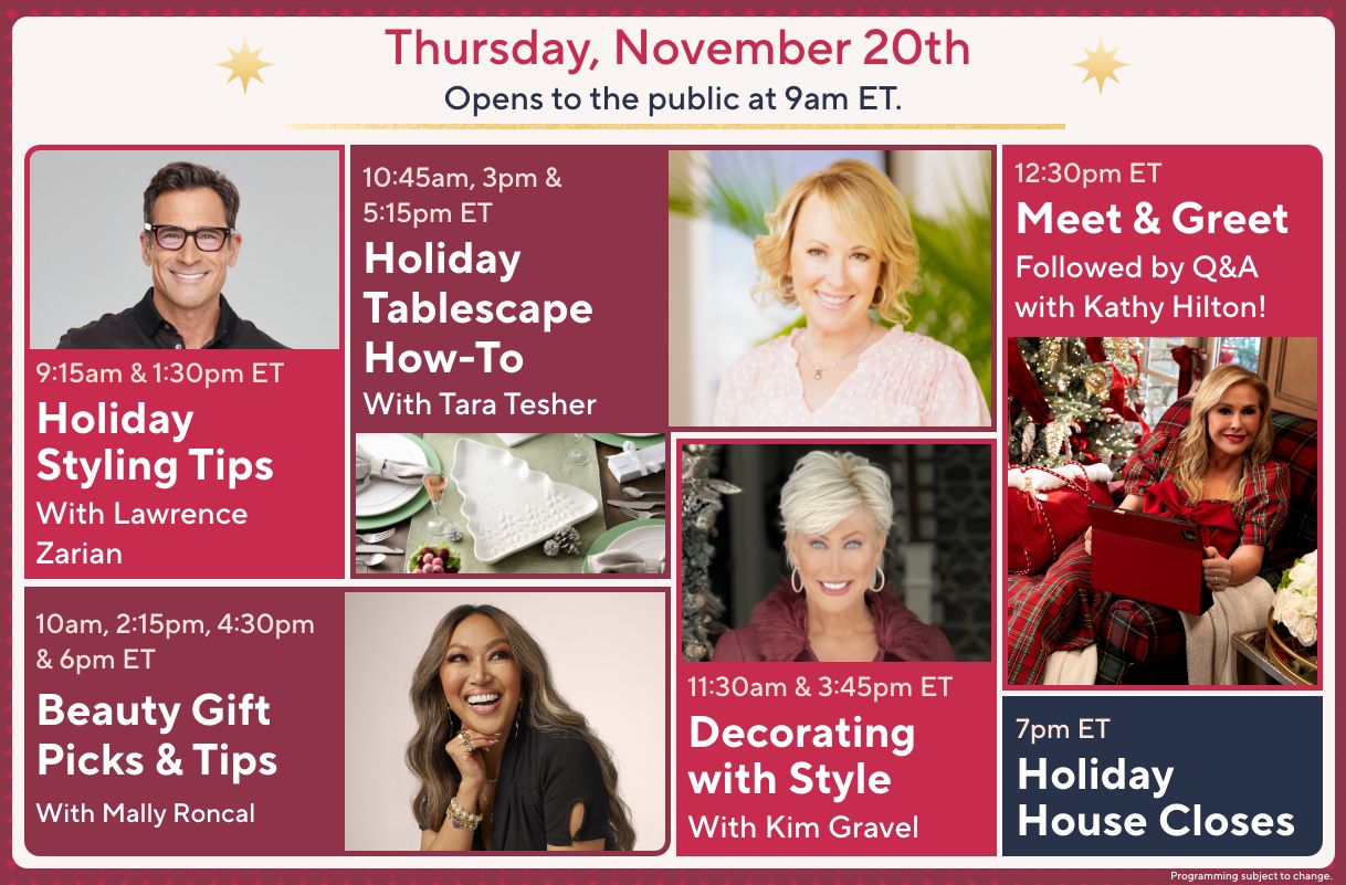 Thursday, November 20th: Opens to the public at 9am ET. 9:15am & 1:30pm ET: Holiday Styling Tips with Lawrence Zarian. 10am, 2:15pm, 4:30pm & 6pm ET: Beauty Gift Picks & Tips with Mally Roncal. 10:45am, 3pm & 5:15pm ET: Holiday Tablescape How-To with Tara Tesher. 11:30am & 3:45pm ET: Decorating with Style with Kim Gravel. 12:30pm ET: Meet & Greet Followed by Q&A with Kathy Hilton! 7pm ET: Holiday House Closes.