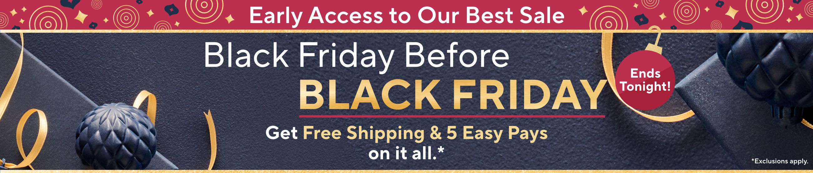 Early Access to Our Best Sale: Black Friday Before Black Friday. Get Free Shipping & 5 Easy Pays on it all. Ends Tonight! Exclusions apply.