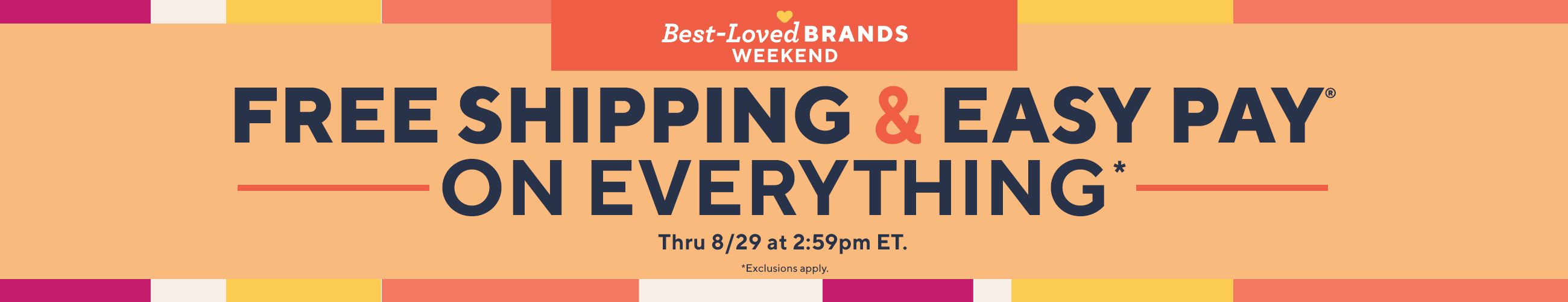 Best-Loved Brands Weekend. Free Shipping & Easy Pay® on Everything* Thru 8/29 at 2:59pm ET. *Exclusions apply. Best-Loved Brands Weekend. Free Shipping & Easy Pay® on Everything* Thru 8/29 at 2:59pm ET. *Exclusions apply.