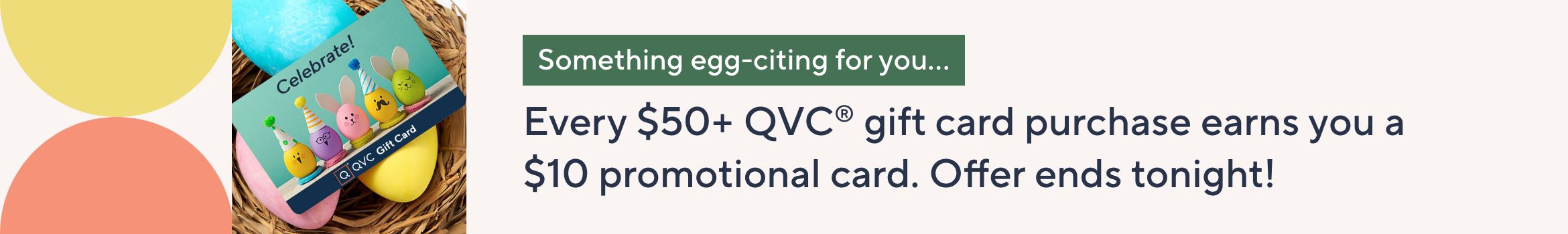 Something egg-citing for you… Every $50+ QVC® gift card purchase earns you a $10 promotional card. Offer ends tonight!