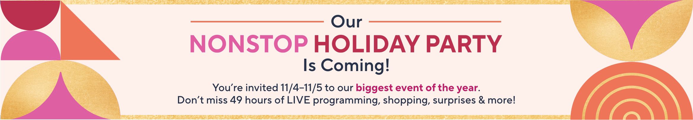 Our Nonstop Holiday Party Is Coming! You're invited 11/4–11/5 to our biggest event of the year. Don't miss 49 hours of LIVE programming, shopping, surprises, & more!