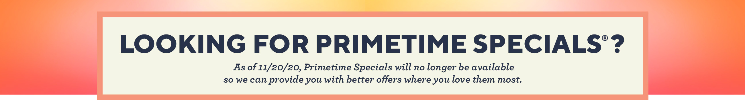 Looking for Primetime Specials®?  As of 11/20/20, Primetime Specials will no longer be available so we can provide you with better offers where you love them most. 