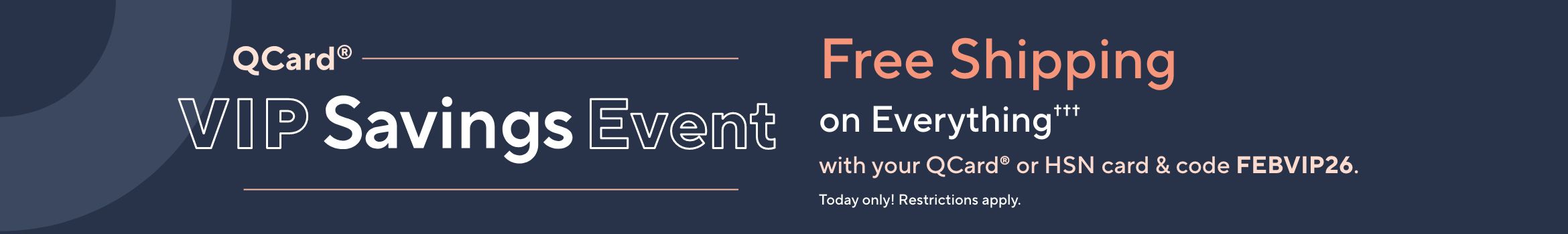 QCard® VIP Savings Event: Free Shipping on Everything††† with your QCard® or HSN card with code FEBVIP26. Today only! Restrictions apply.