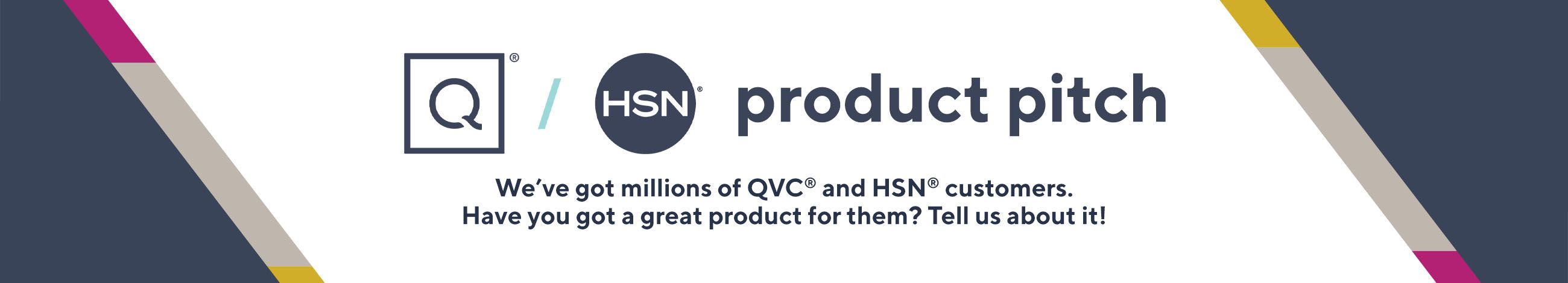 QVC/HSN.  We've got millions of QVC® and HSN® customers. Have you got a great product for them? Tell us about it!