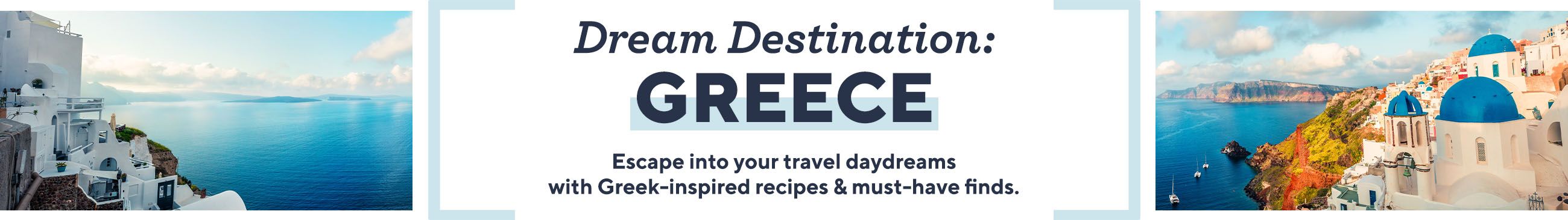 Dream Destination: Greece  Escape into your travel daydreams with Greek-inspired recipes & must-have finds.