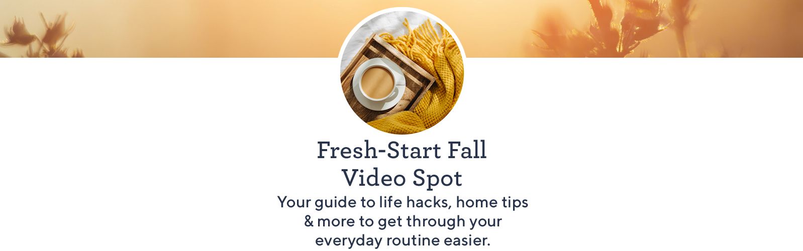 Fresh-Start Fall Video Spot Your guide to life hacks, home tips & more to get through your everyday routine easier.