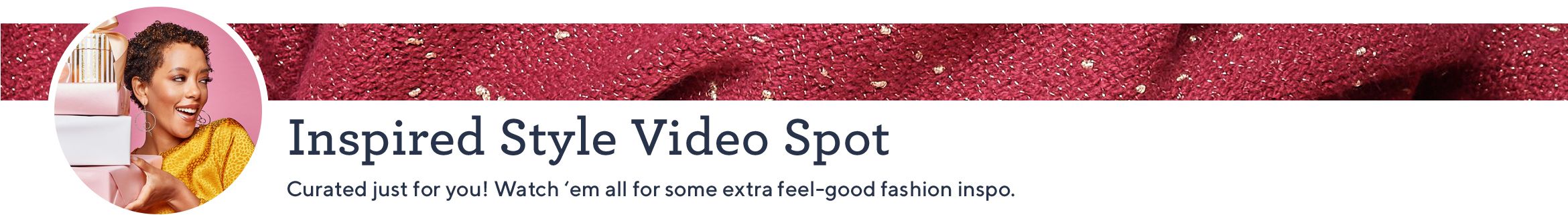 Inspired Style Video Spot. Curated just for you! Watch 'em all for some extra feel-good fashion inspo.